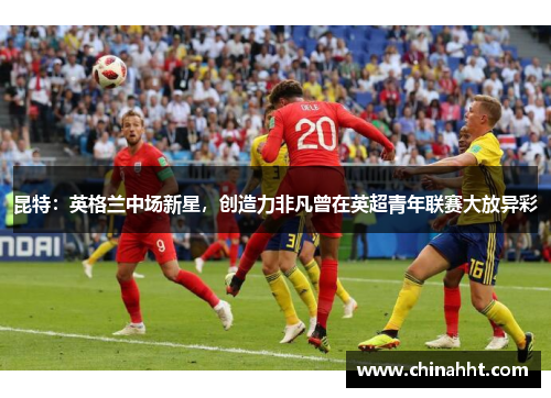 昆特：英格兰中场新星，创造力非凡曾在英超青年联赛大放异彩