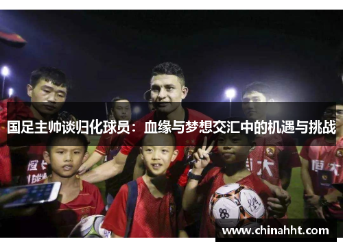国足主帅谈归化球员：血缘与梦想交汇中的机遇与挑战