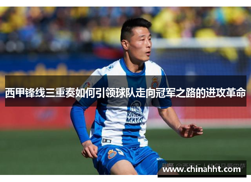 西甲锋线三重奏如何引领球队走向冠军之路的进攻革命