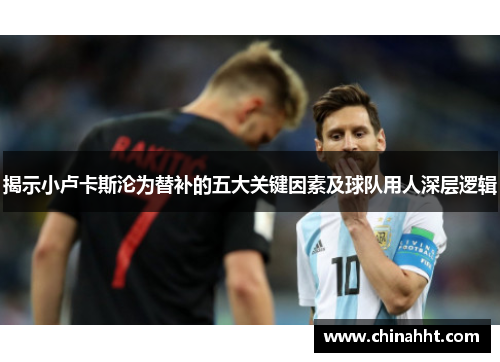 揭示小卢卡斯沦为替补的五大关键因素及球队用人深层逻辑